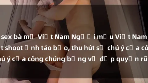 sex bà mẹ Việt Nam Người mẫu Việt Nam gây sốt với loạt shoot ảnh táo bạo, thu hút sự chú ý của công chúng bằng vẻ đẹp quyến rũ và gợi cảm.