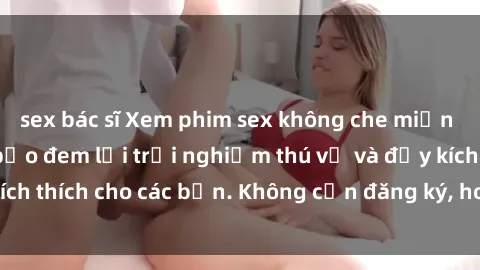 sex bác sĩ Xem phim sex không che miễn phí tại đây, đảm bảo đem lại trải nghiệm thú vị và đầy kích thích cho các bạn. Không cần đăng ký, hoàn toàn miễn phí.