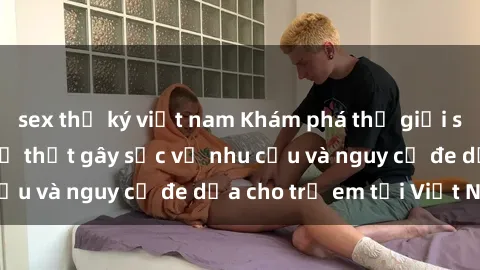 sex thư ký việt nam Khám phá thế giới sex loli Việt Nam: Sự thật gây sốc về nhu cầu và nguy cơ đe dọa cho trẻ em tại Việt Nam