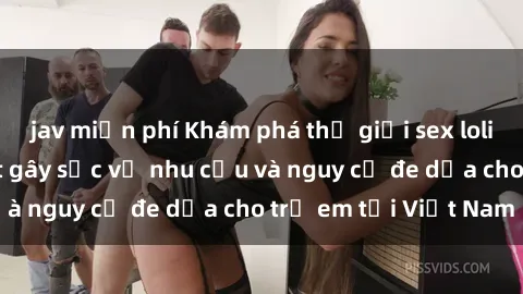 jav miễn phí Khám phá thế giới sex loli Việt Nam: Sự thật gây sốc về nhu cầu và nguy cơ đe dọa cho trẻ em tại Việt Nam