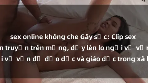 sex online không che Gây sốc: Clip sex mẹ con Việt Nam lan truyền trên mạng, dấy lên lo ngại về vấn đề đạo đức và giáo dục trong xã hội hiện nay.