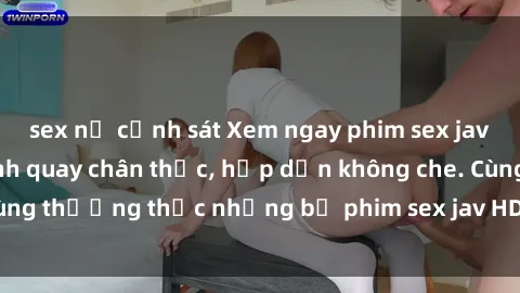 sex nữ cảnh sát Xem ngay phim sex jav HD với những cảnh quay chân thực, hấp dẫn không che. Cùng thưởng thức những bộ phim sex jav HD hot nhất hiện nay!