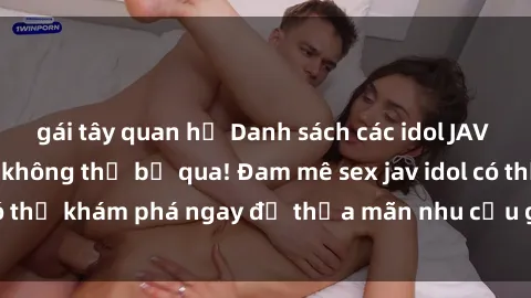 gái tây quan hệ Danh sách các idol JAV hot nhất hiện nay không thể bỏ qua! Đam mê sex jav idol có thể khám phá ngay để thỏa mãn nhu cầu giải trí của mình!