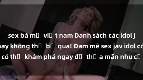 sex bà mẹ việt nam Danh sách các idol JAV hot nhất hiện nay không thể bỏ qua! Đam mê sex jav idol có thể khám phá ngay để thỏa mãn nhu cầu giải trí của mình!