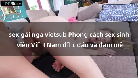 sex gái nga vietsub Phong cách sex sinh viên Việt Nam độc đáo và đam mê